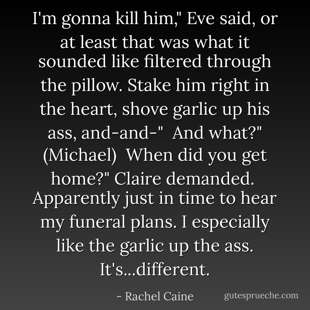I'm gonna kill him," Eve said, or at least that was what it sounded like filtered through the pillow.<br />Stake him right in the heart, shove garlic up his ass, and-and-"<br /><br />And what?" (Michael)<br /><br />When did you get home?" Claire demanded.<br /><br />Apparently just in time to hear my funeral plans. I especially like the garlic up the ass. It's...different. - Rachel Caine