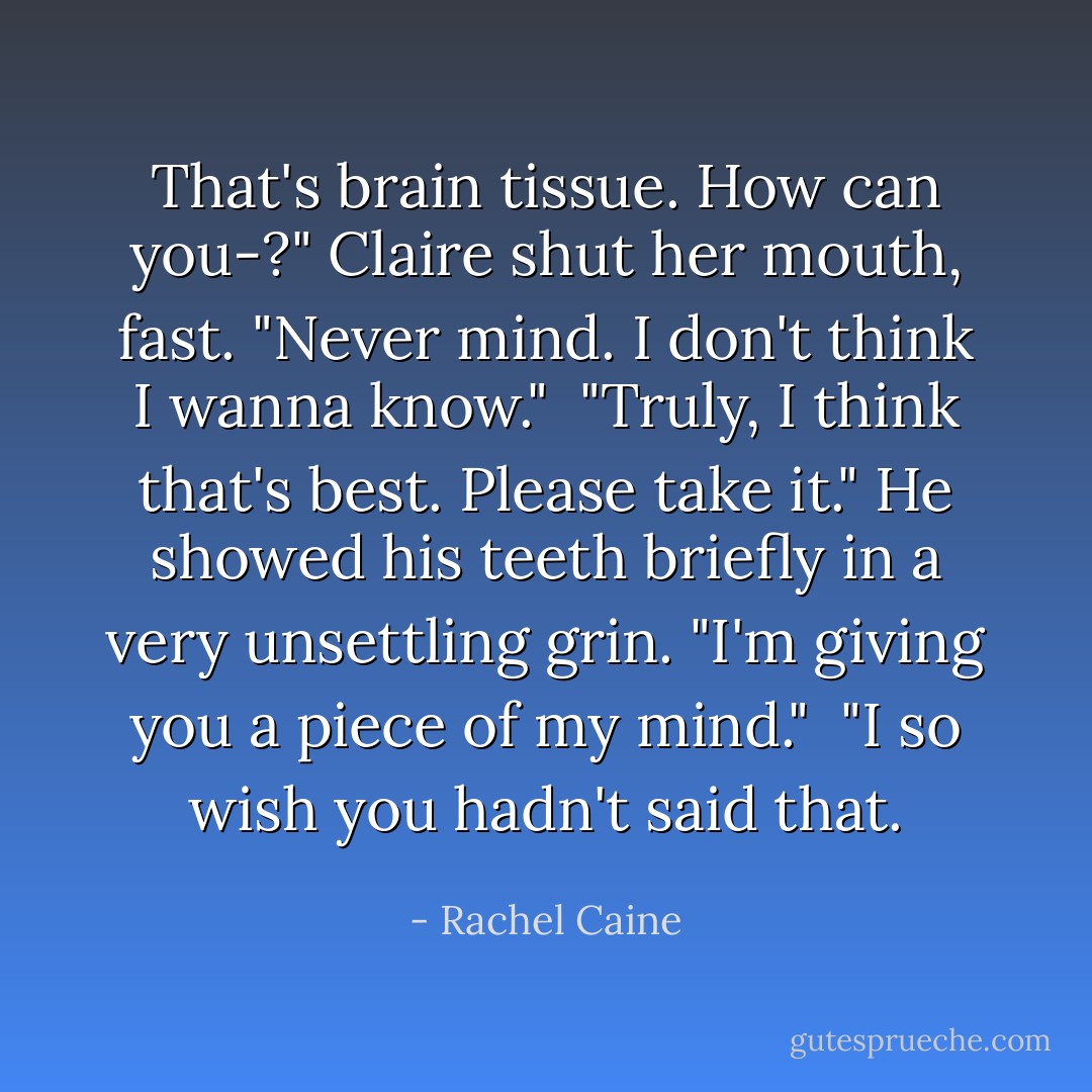 That's brain tissue. How can you-?" Claire shut her mouth, fast. "Never mind. I don't think I wanna know."<br /><br />"Truly, I think that's best. Please take it." He showed his teeth briefly in a very unsettling grin. "I'm giving you a piece of my mind."<br /><br />"I so wish you hadn't said that. - Rachel Caine