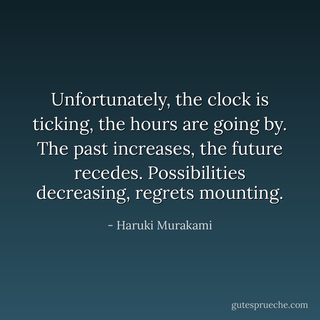 Unfortunately, the clock is ticking, the hours are going by. The past increases, the future recedes. Possibilities decreasing, regrets mounting. - Haruki Murakami