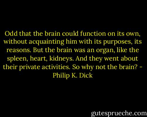 Odd that the brain could function on its own, without acquainting him with its purposes, its reasons. But the brain was an organ, like the spleen, heart, kidneys. And they went about their private activities. So why not the brain? - Philip K. Dick
