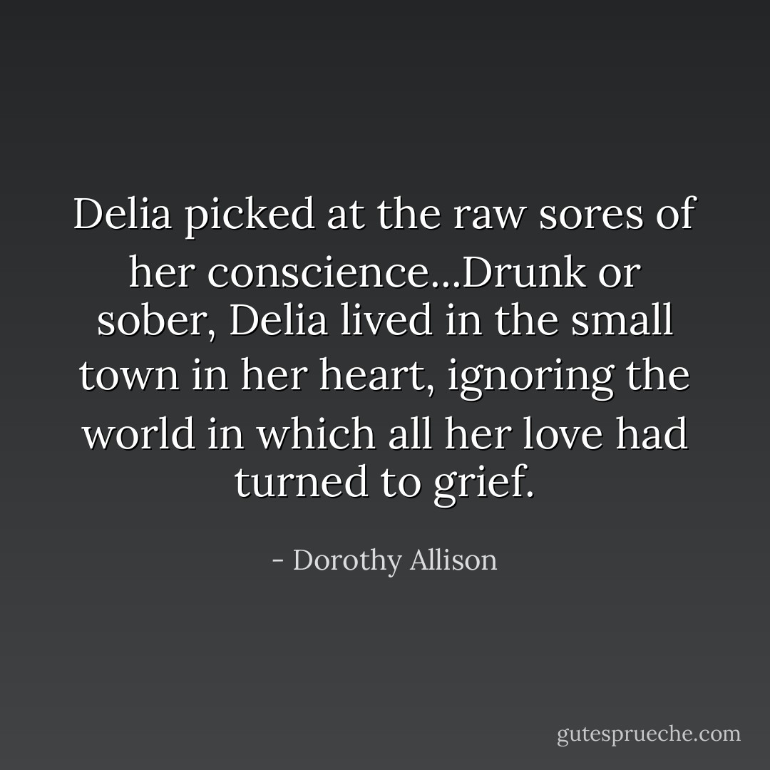 Delia picked at the raw sores of her conscience...Drunk or sober, Delia lived in the small town in her heart, ignoring the world in which all her love had turned to grief. - Dorothy Allison