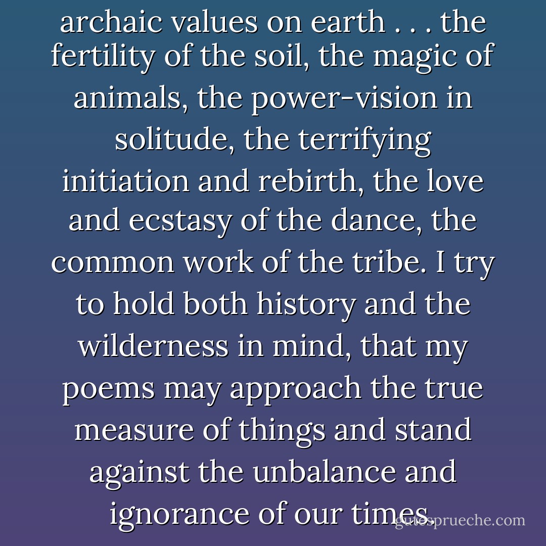 As a poet I hold the most archaic values on earth . . . the fertility of the soil, the magic of animals, the power-vision in solitude, the terrifying initiation and rebirth, the love and ecstasy of the dance, the common work of the tribe. I try to hold both history and the wilderness in mind, that my poems may approach the true measure of things and stand against the unbalance and ignorance of our times. - Gary Snyder