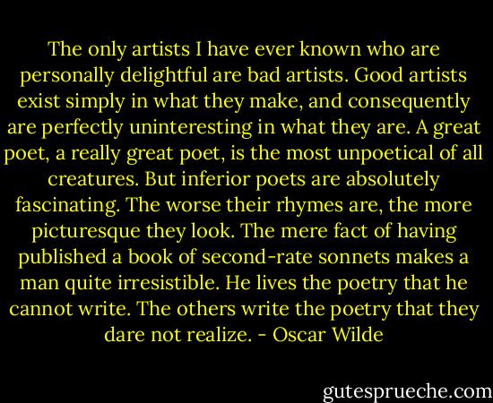 The only artists I have ever known who are personally delightful are bad artists. Good artists exist simply in what they make, and consequently are perfectly uninteresting in what they are. A great poet, a really great poet, is the most unpoetical of all creatures. But inferior poets are absolutely fascinating. The worse their rhymes are, the more picturesque they look. The mere fact of having published a book of second-rate sonnets makes a man quite irresistible. He lives the poetry that he cannot write. The others write the poetry that they dare not realize. - Oscar Wilde