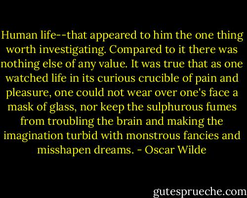 Human life--that appeared to him the one thing worth investigating. Compared to it there was nothing else of any value. It was true that as one watched life in its curious crucible of pain and pleasure, one could not wear over one's face a mask of glass, nor keep the sulphurous fumes from troubling the brain and making the imagination turbid with monstrous fancies and misshapen dreams. - Oscar Wilde