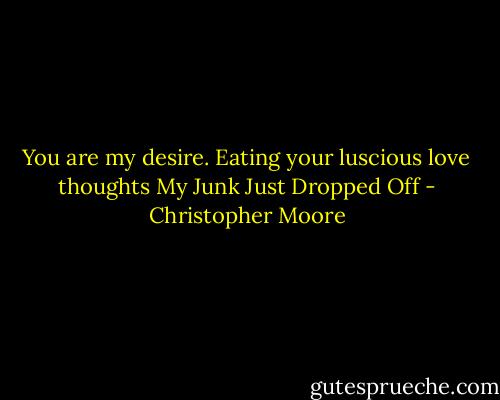 You are my desire.<br />Eating your luscious love thoughts<br />My Junk Just Dropped Off - Christopher Moore