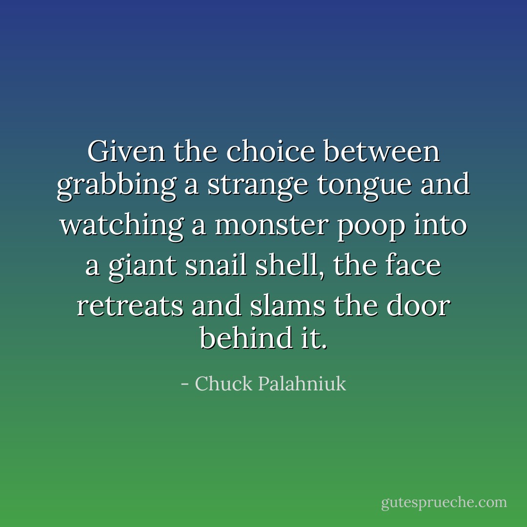 Given the choice between grabbing a strange tongue and watching a monster poop into a giant snail shell, the face retreats and slams the door behind it. - Chuck Palahniuk