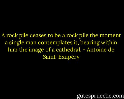 A rock pile ceases to be a rock pile the moment a single man contemplates it, bearing within him the image of a cathedral. - Antoine de Saint-Exupéry