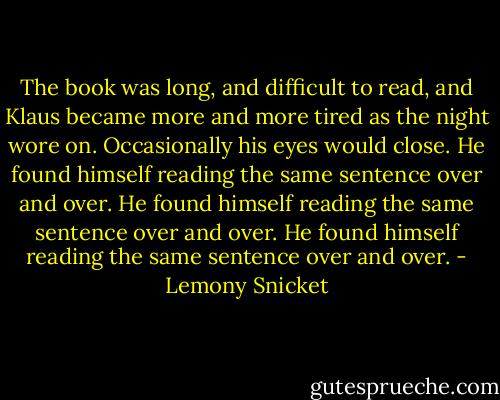 The book was long, and difficult to read, and Klaus became more and more tired as the night wore on. Occasionally his eyes would close. He found himself reading the same sentence over and over. He found himself reading the same sentence over and over. He found himself reading the same sentence over and over. - Lemony Snicket
