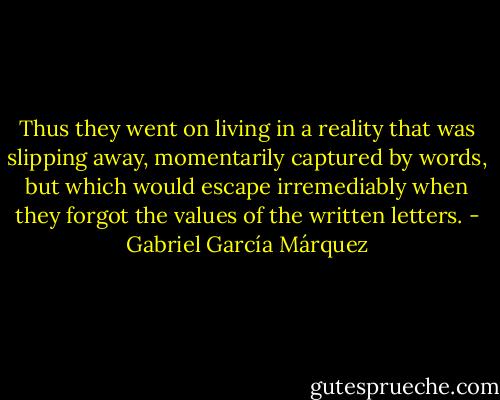 Thus they went on living in a reality that was slipping away, momentarily captured by words, but which would escape irremediably when they forgot the values of the written letters. - Gabriel García Márquez