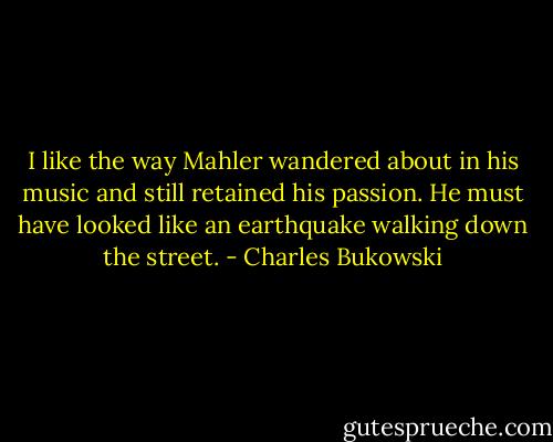 I like the way Mahler wandered about in his music and still retained his<br />passion. He must have looked like an<br />earthquake walking down the street. - Charles Bukowski