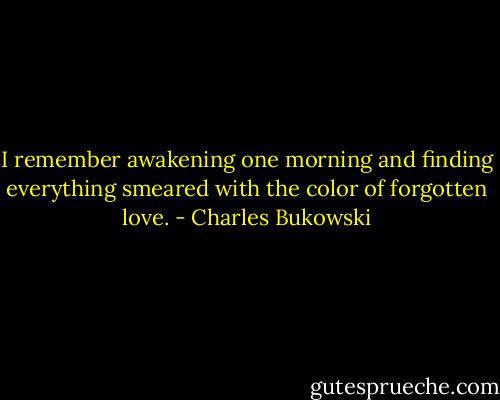 I remember awakening one morning and finding everything smeared with the color of forgotten love. - Charles Bukowski