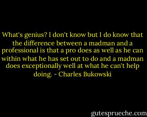 What's genius? I don't know but I do know that the difference between a madman and a professional is that a pro does as well as he can within what<br />he has set out to do and a madman does exceptionally well at what he can't help doing. - Charles Bukowski