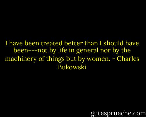 I have been treated better than I should have been---not by life in general nor by the machinery of things but by women. - Charles Bukowski