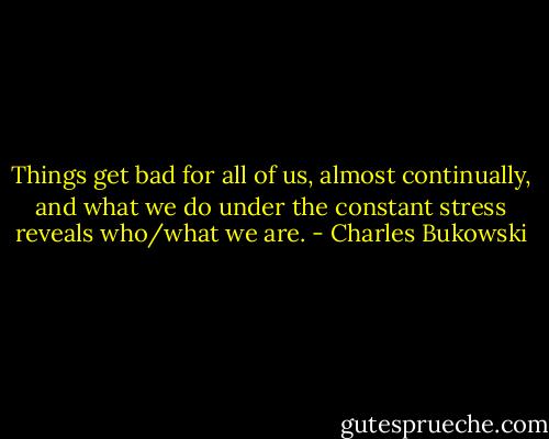 Things get bad for all of us, almost continually, and what we do under the constant stress reveals who/what we are. - Charles Bukowski
