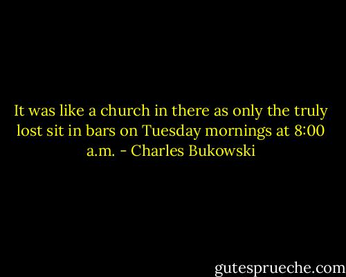 It was like a church in there as only the truly lost sit in bars on Tuesday mornings at 8:00 a.m. - Charles Bukowski