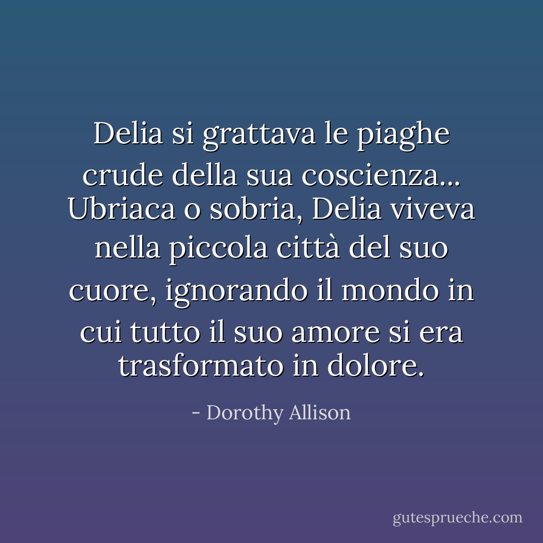 Delia si grattava le piaghe crude della sua coscienza... Ubriaca o sobria, Delia viveva nella piccola città del suo cuore, ignorando il mondo in cui tutto il suo amore si era trasformato in dolore. - Dorothy Allison
