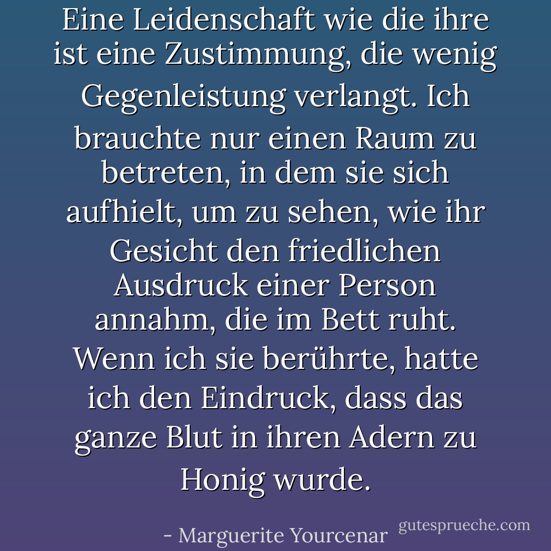 Eine Leidenschaft wie die ihre ist eine Zustimmung, die wenig Gegenleistung verlangt. Ich brauchte nur einen Raum zu betreten, in dem sie sich aufhielt, um zu sehen, wie ihr Gesicht den friedlichen Ausdruck einer Person annahm, die im Bett ruht. Wenn ich sie berührte, hatte ich den Eindruck, dass das ganze Blut in ihren Adern zu Honig wurde. - Marguerite Yourcenar<