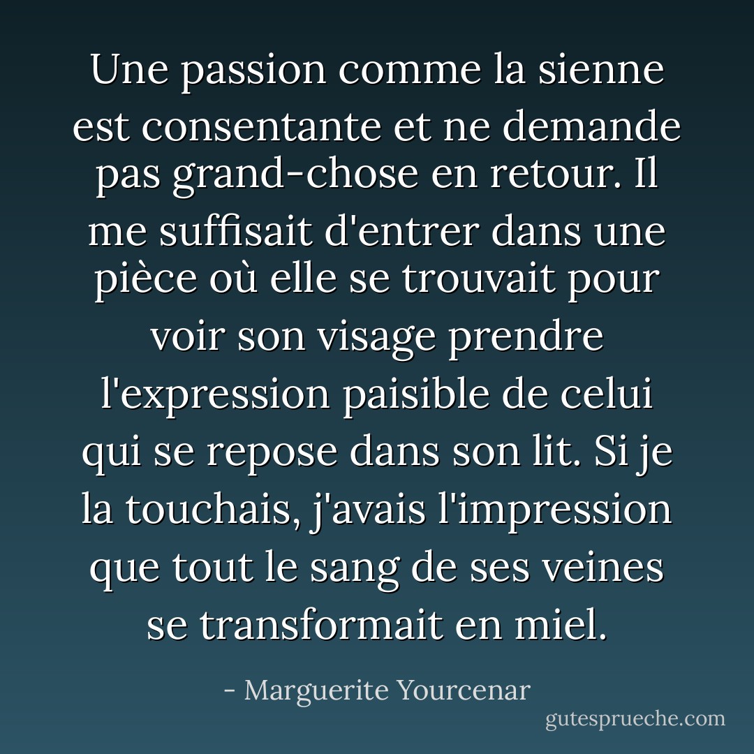 Une passion comme la sienne est consentante et ne demande pas grand-chose en retour. Il me suffisait d'entrer dans une pièce où elle se trouvait pour voir son visage prendre l'expression paisible de celui qui se repose dans son lit. Si je la touchais, j'avais l'impression que tout le sang de ses veines se transformait en miel. - Marguerite Yourcenar