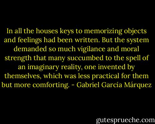 In all the houses keys to memorizing objects and feelings had been written. But the system demanded so much vigilance and moral strength that many succumbed to the spell of an imaginary reality, one invented by themselves, which was less practical for them but more comforting. - Gabriel García Márquez