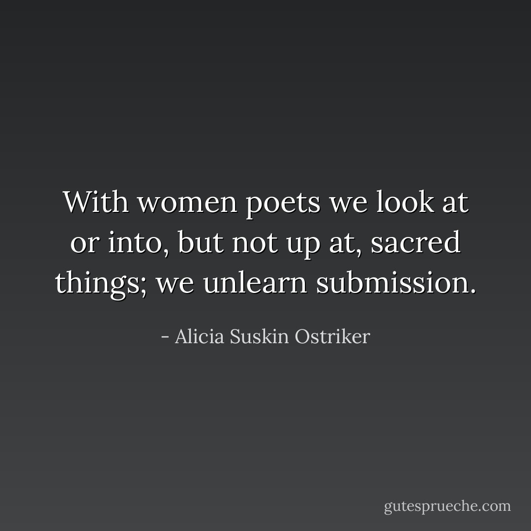 With women poets we look at or into, but not up at, sacred things; we unlearn submission. - Alicia Suskin Ostriker