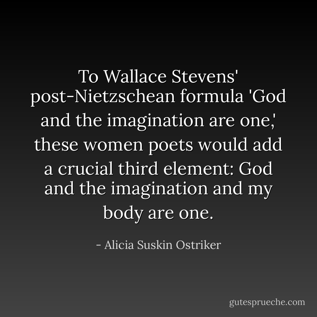 To Wallace Stevens' post-Nietzschean formula 'God and the imagination are one,' these women poets would add a crucial third element: God and the imagination and <i>my body</i> are one. - Alicia Suskin Ostriker