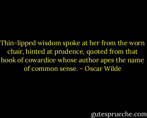 Thin-lipped wisdom spoke at her from the worn chair, hinted at prudence, quoted from that book of cowardice whose author apes the name of common sense. - Oscar Wilde