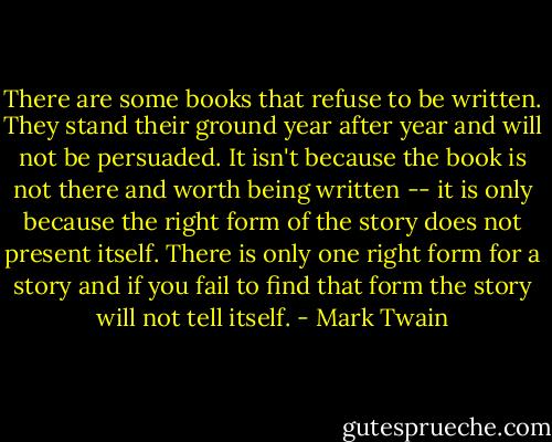 There are some books that refuse to be written. They stand their ground year after year and will not be persuaded. It isn't because the book is not there and worth being written -- it is only because the right form of the story does not present itself. There is only one right form for a story and if you fail to find that form the story will not tell itself. - Mark Twain