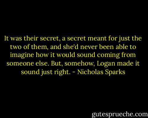 It was their secret, a secret meant for just the two of them, and she'd never been able to imagine how it would sound coming from someone else. But, somehow, Logan made it sound just right. - Nicholas Sparks