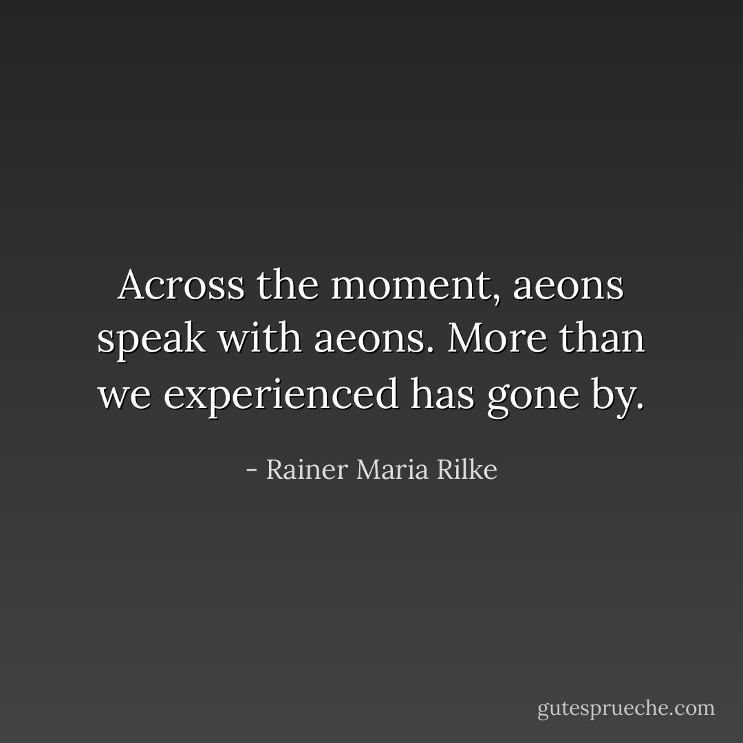 Across the moment, aeons speak with aeons.<br />More than we experienced has gone by. - Rainer Maria Rilke