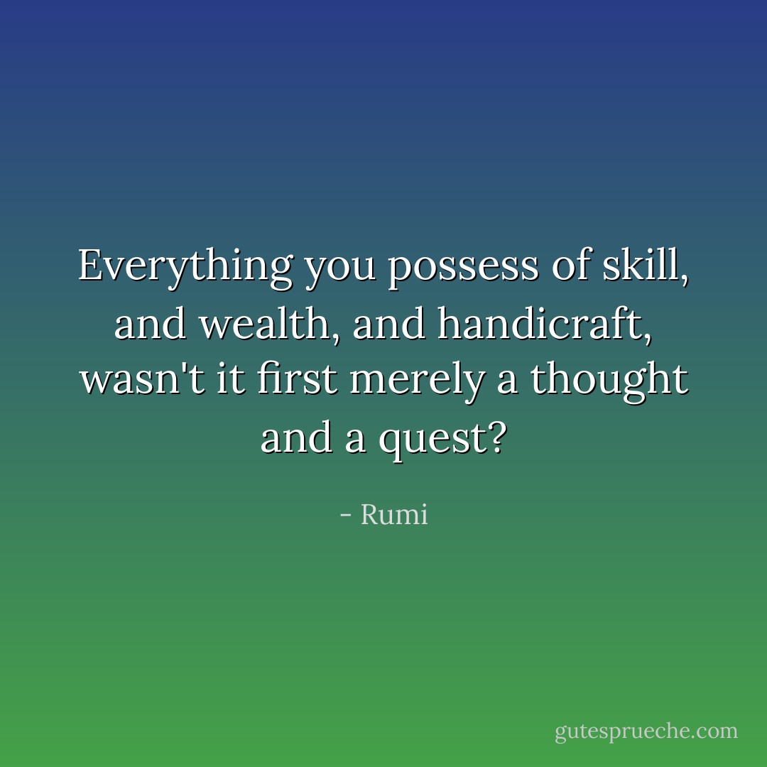 Everything you possess of skill, and wealth, and handicraft,<br />wasn't it first merely a thought and a quest? - Rumi