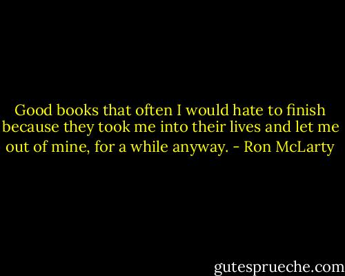 Good books that often I would hate to finish because they took me into their lives and let me out of mine, for a while anyway. - Ron McLarty