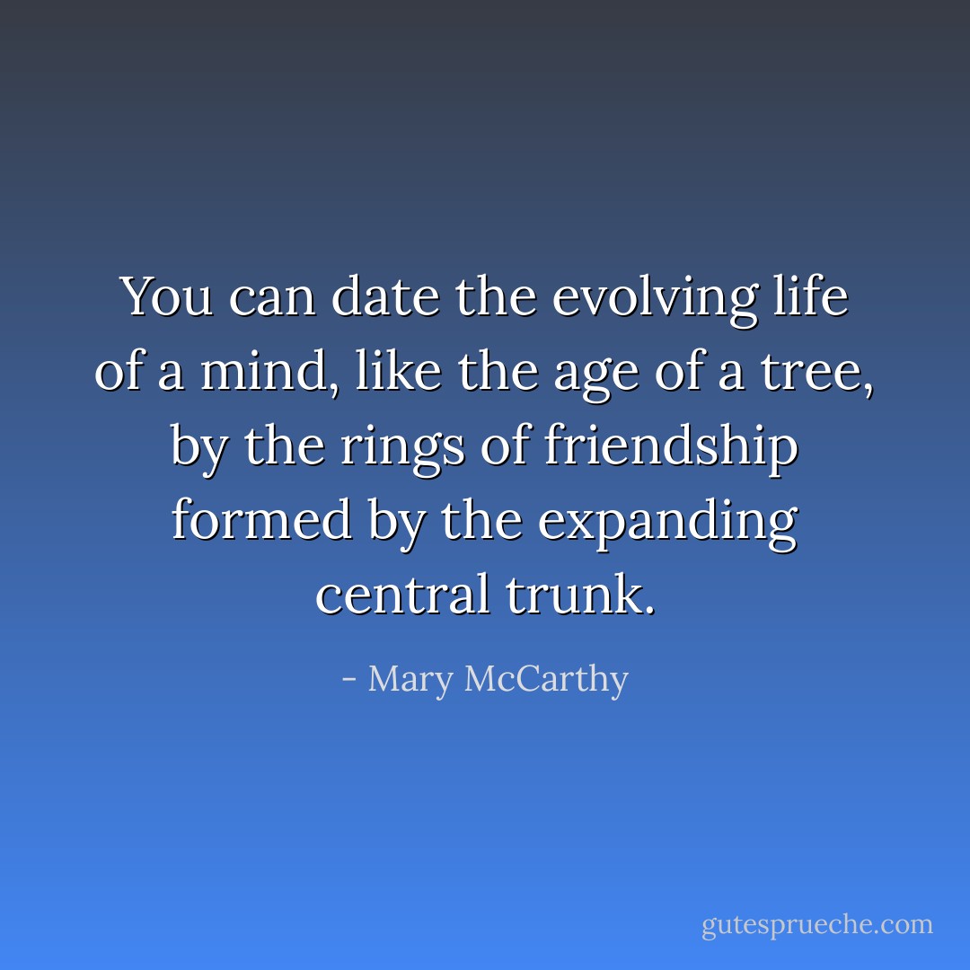You can date the evolving life of a mind, like the age of a tree, by the rings of friendship formed by the expanding central trunk. - Mary McCarthy