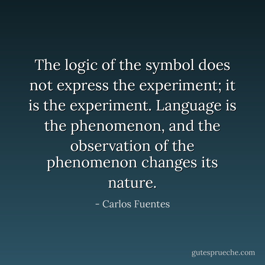 The logic of the symbol does not express the experiment; it is the experiment. Language is the phenomenon, and the observation of the phenomenon changes its nature. - Carlos Fuentes