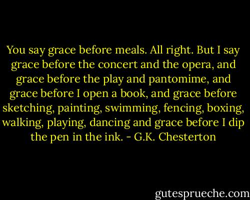 You say grace before meals. All right. But I say grace before the concert and the opera, and grace before the play and pantomime, and grace before I open a book, and grace before sketching, painting, swimming, fencing, boxing, walking, playing, dancing and grace before I dip the pen in the ink. - G.K. Chesterton
