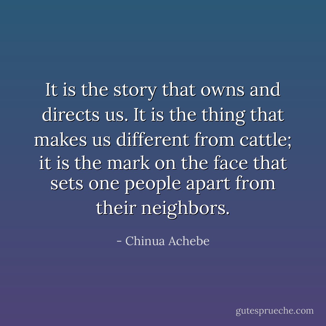 It is the story that owns and directs us. It is the thing that makes us different from cattle; it is the mark on the face that sets one people apart from their neighbors. - Chinua Achebe