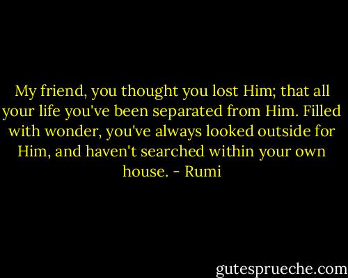 My friend, you thought you lost Him;<br />that all your life you've been separated from Him.<br />Filled with wonder, you've always looked outside for Him,<br />and haven't searched within your own house. - Rumi