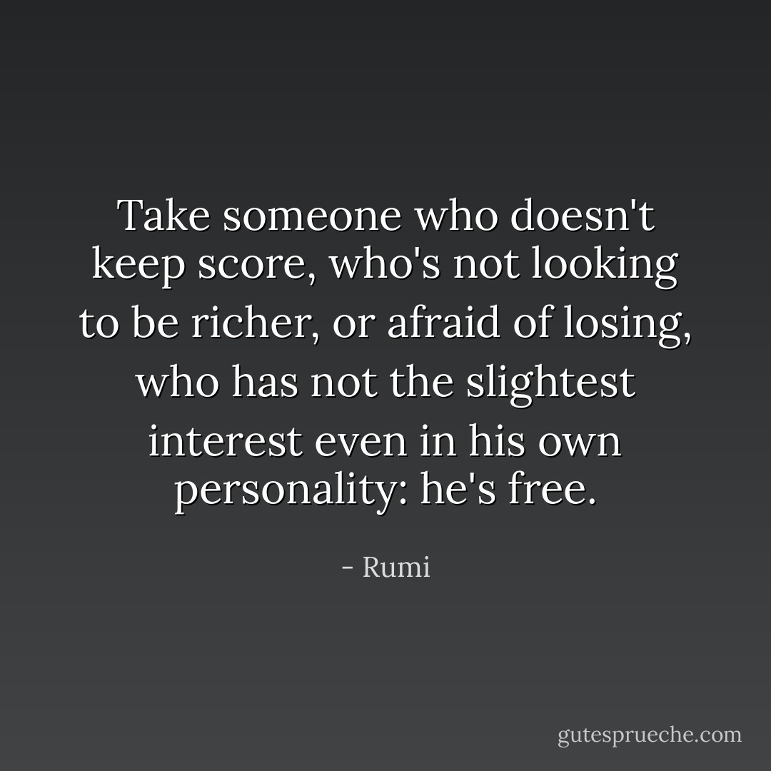 Take someone who doesn't keep score,<br />who's not looking to be richer, or afraid of losing,<br />who has not the slightest interest even<br />in his own personality: he's free. - Rumi