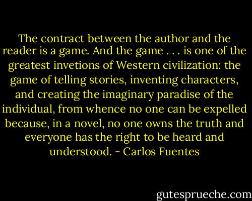 The contract between the author and the reader is a game. And the game . . . is one of the greatest invetions of Western civilization: the game of telling stories, inventing characters, and creating the imaginary paradise of the individual, from whence no one can be expelled because, in a novel, no one owns the truth and everyone has the right to be heard and understood. - Carlos Fuentes