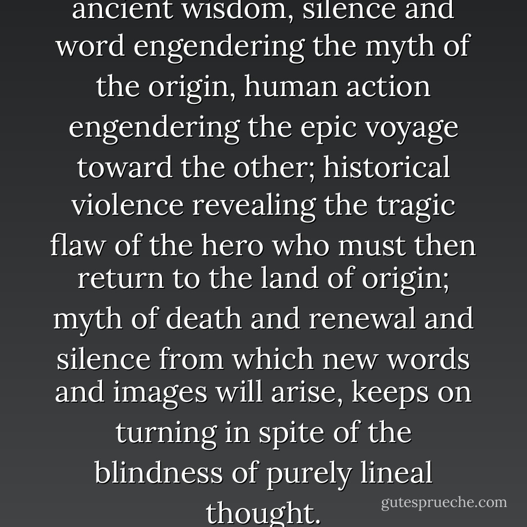The great wheel of fire of ancient wisdom, silence and word engendering the myth of the origin, human action engendering the epic voyage toward the other; historical violence revealing the tragic flaw of the hero who must then return to the land of origin; myth of death and renewal and silence from which new words and images will arise, keeps on turning in spite of the blindness of purely lineal thought. - Carlos Fuentes