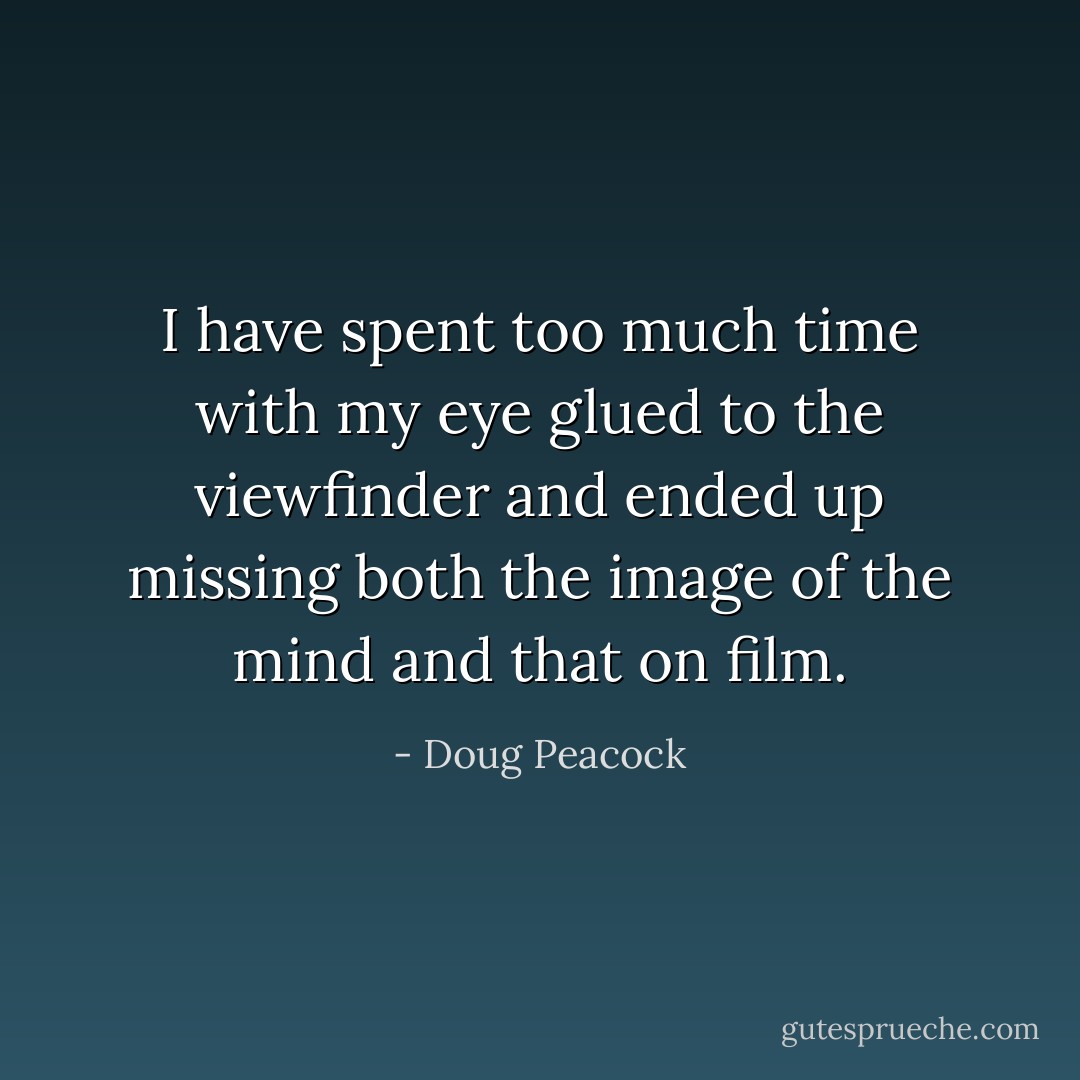 I have spent too much time with my eye glued to the viewfinder and ended up missing both the image of the mind and that on film. - Doug Peacock