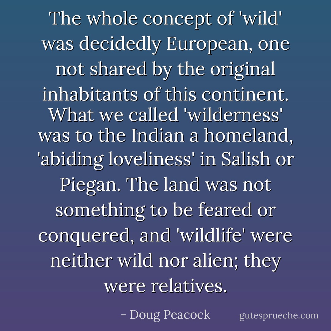 The whole concept of 'wild' was decidedly European, one not shared by the original inhabitants of this continent. What we called 'wilderness' was to the Indian a homeland, 'abiding loveliness' in Salish or Piegan. The land was not something to be feared or conquered, and 'wildlife' were neither wild nor alien; they were relatives. - Doug Peacock