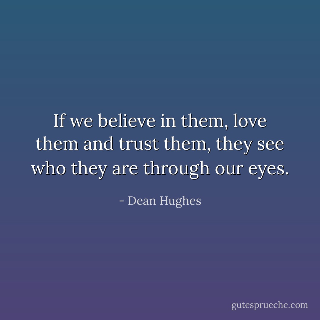If we believe in them, love them and trust them, they see who they are through our eyes. - Dean Hughes