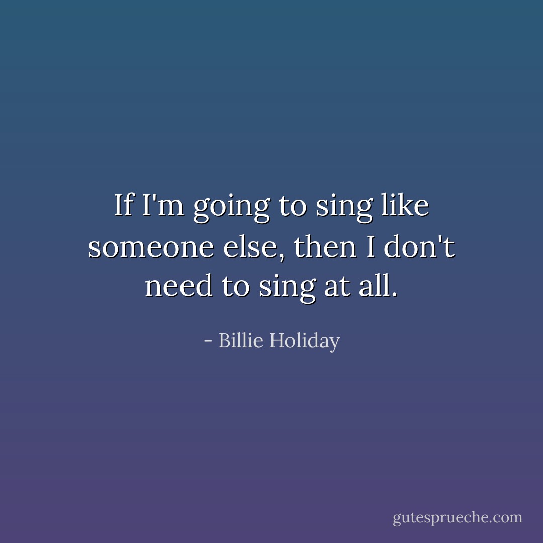 If I'm going to sing like someone else, then I don't need to sing at all. - Billie Holiday