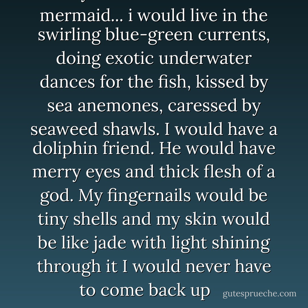 Maybe i would become a mermaid... i would live in the swirling blue-green currents, doing exotic underwater dances for the fish, kissed by sea anemones, caressed by seaweed shawls. I would have a doliphin friend. He would have merry eyes and thick flesh of a god. My fingernails would be tiny shells and my skin would be like jade with light shining through it I would never have to come back up<br /><br /><br /><br /> - Francesca Lia Block