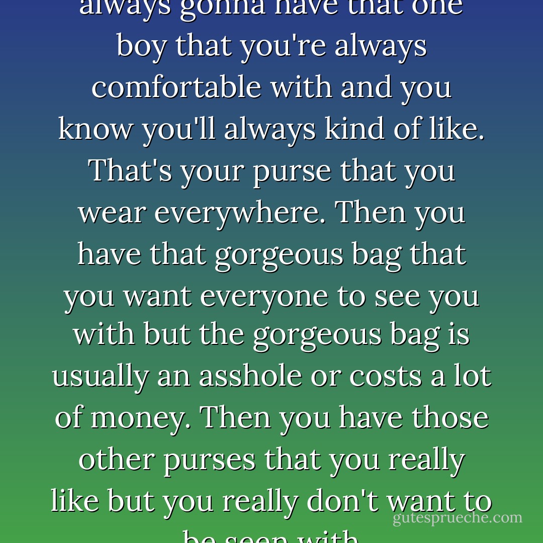 Boys are like purses. You're always gonna have that one boy that you're always comfortable with and you know you'll always kind of like. That's your purse that you wear everywhere. Then you have that gorgeous bag that you want everyone to see you with but the gorgeous bag is usually an asshole or costs a lot of money. Then you have those other purses that you really like but you really don't want to be seen with - Lauren Conrad