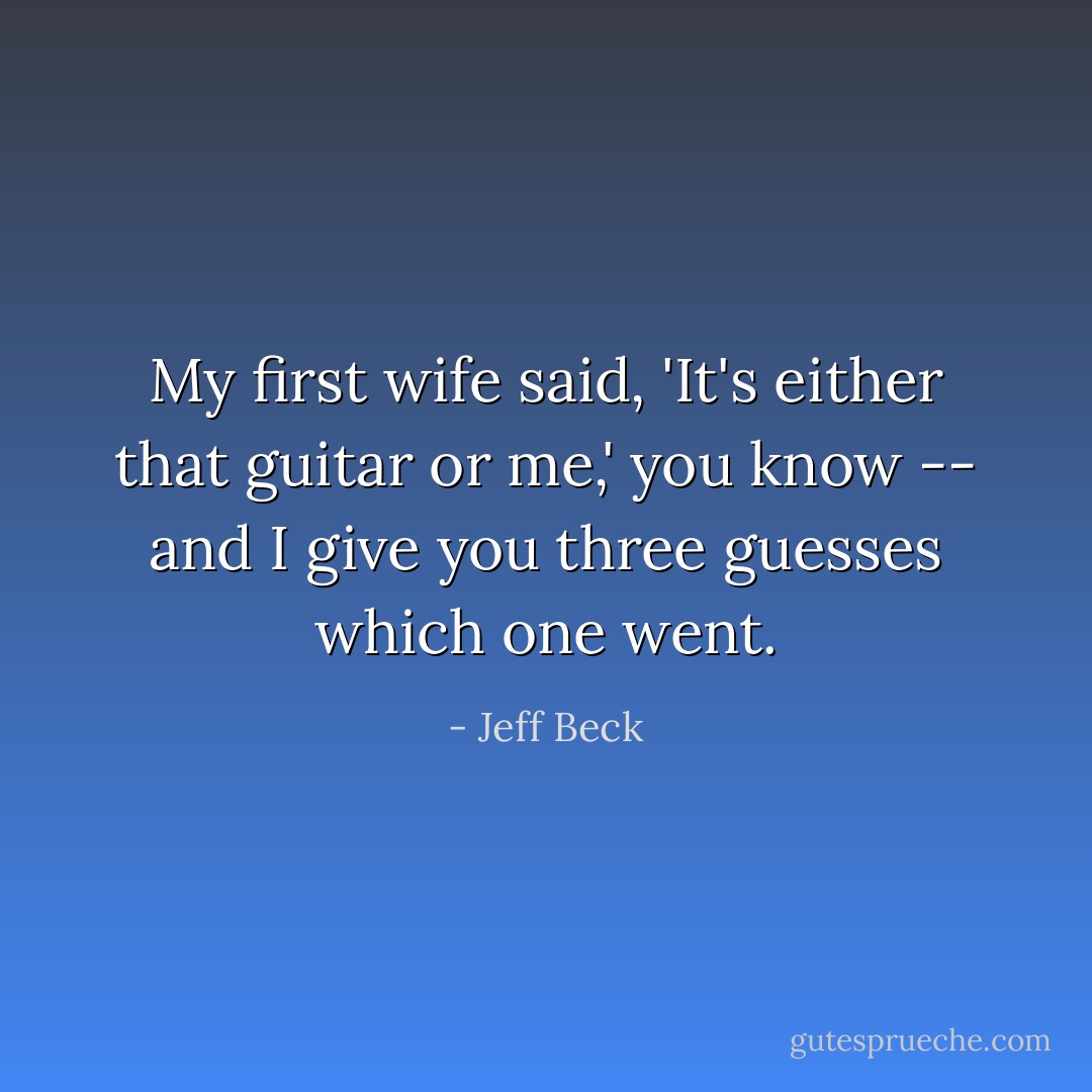 My first wife said, 'It's either that<br />guitar or me,' you know -- and I give<br />you three guesses which one went. - Jeff Beck