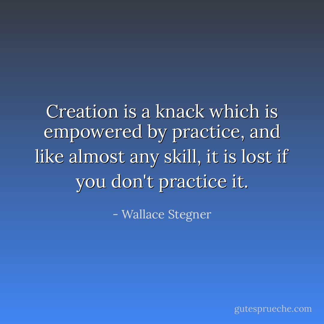 Creation is a knack which is empowered by practice, and like almost any skill, it is lost if you don't practice it. - Wallace Stegner