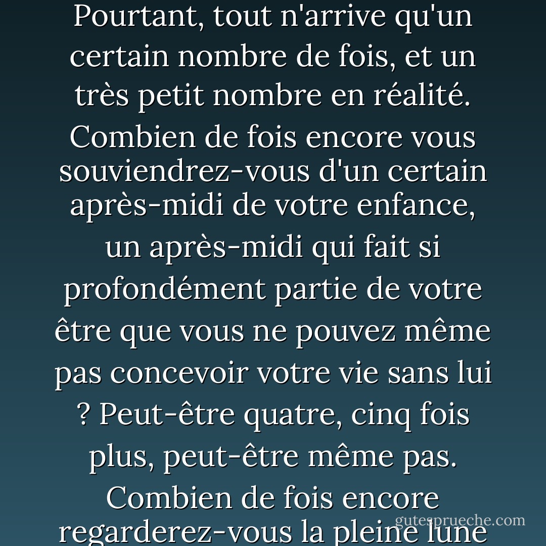 Parce que nous ne savons pas quand nous allons mourir, nous en arrivons à considérer la vie comme un puits inépuisable. Pourtant, tout n'arrive qu'un certain nombre de fois, et un très petit nombre en réalité. Combien de fois encore vous souviendrez-vous d'un certain après-midi de votre enfance, un après-midi qui fait si profondément partie de votre être que vous ne pouvez même pas concevoir votre vie sans lui ? Peut-être quatre, cinq fois plus, peut-être même pas. Combien de fois encore regarderez-vous la pleine lune se lever ? Peut-être 20. Et pourtant, tout cela semble illimité. - Paul Bowles