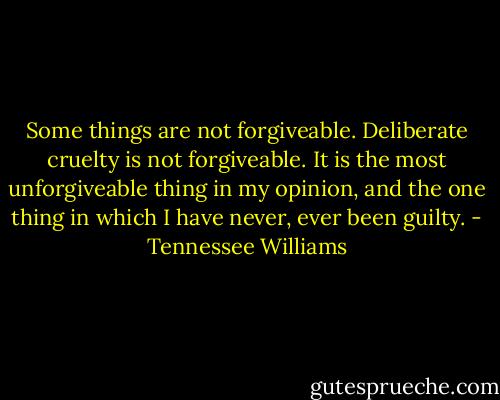 Some things are not forgiveable. Deliberate cruelty is not forgiveable. It is the most unforgiveable thing in my opinion, and the one thing in which I have never, ever been guilty. - Tennessee Williams