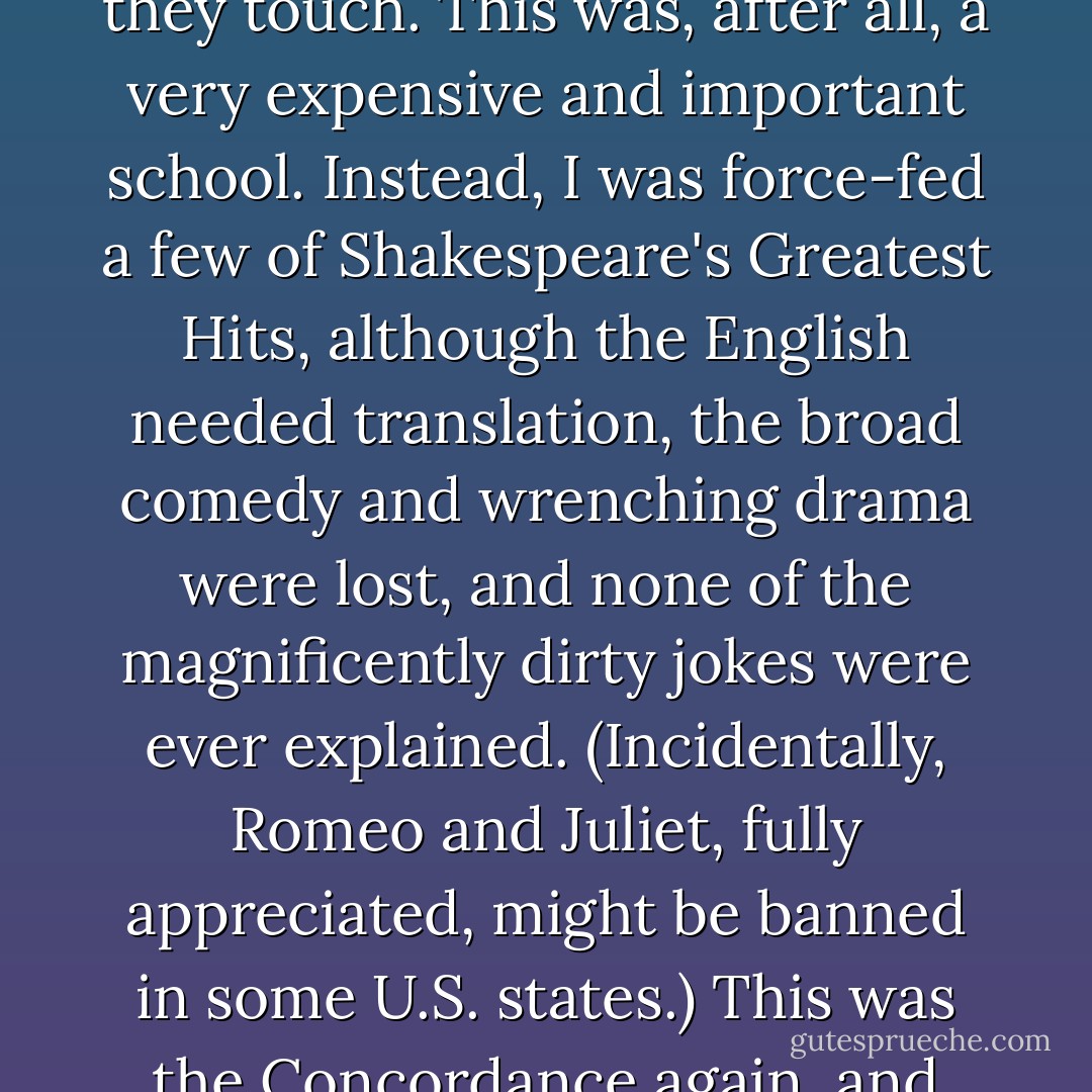In high school, we barely brushed against Ogden Nash, Lewis Carroll, Edward Lear, or any of the other so-unserious writers who delight everyone they touch. This was, after all, a very expensive and important school. Instead, I was force-fed a few of Shakespeare's Greatest Hits, although the English needed translation, the broad comedy and wrenching drama were lost, and none of the magnificently dirty jokes were ever explained. (Incidentally, Romeo and Juliet, fully appreciated, might be banned in some U.S. states.) This was the Concordance again, and little more. So we'd read all the lines aloud, resign ourselves to a ponderous struggle, and soon give up the plot completely. - Bob Harris